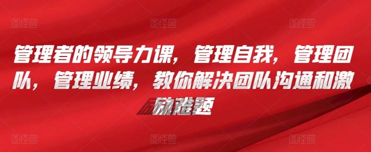 管理者的领导力课,管理自我,管理团队,管理业绩,教你解决团队沟通和激励难题-优优云网创