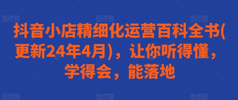 抖音小店精细化运营百科全书(更新24年4月),让你听得懂,学得会,能落地-优优云网创