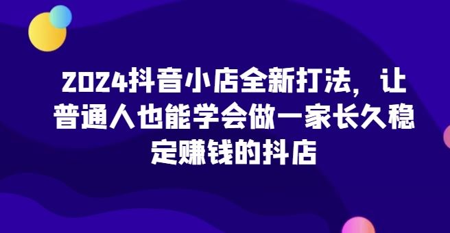 2024抖音小店全新打法,让普通人也能学会做一家长久稳定赚钱的抖店-优优云网创