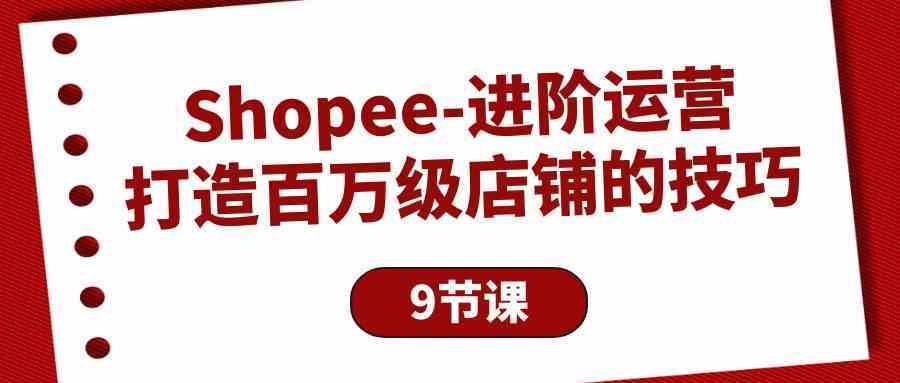 Shopee进阶运营:打造百万级店铺的技巧(9节课)-优优云网创