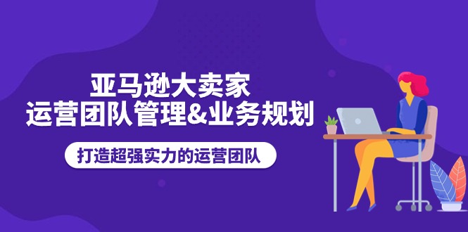 （11112期）亚马逊大卖家-运营团队管理&业务规划，打造超强实力的运营团队-优优云网创