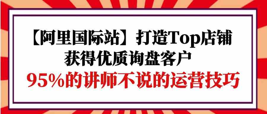 (9976期)【阿里国际站】打造Top店铺-获得优质询盘客户,95%的讲师不说的运营技巧-优优云网创
