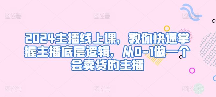 2024主播线上课,教你快速掌握主播底层逻辑,从0-1做一个会卖货的主播-优优云网创