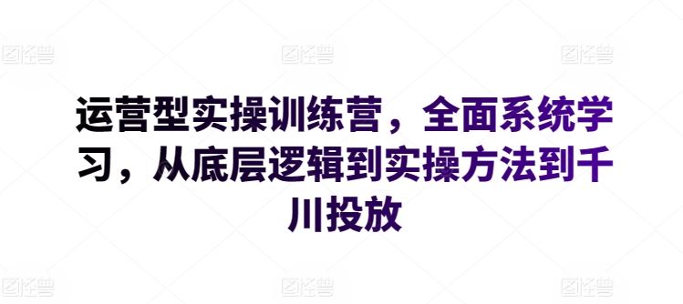 运营型实操训练营,全面系统学习,从底层逻辑到实操方法到千川投放-优优云网创