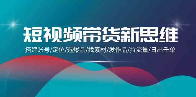 (9837期)短视频带货新思维:搭建账号/定位/选爆品/找素材/发作品/拉流量/日出千单-优优云网创