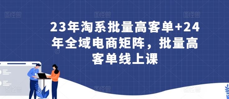 23年淘系批量高客单+24年全域电商矩阵,批量高客单线上课-优优云网创