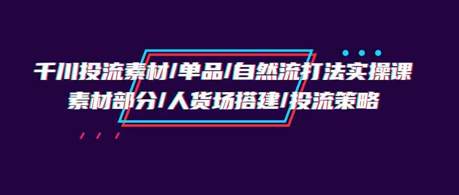 (9908期)千川投流素材/单品/自然流打法实操培训班,素材部分/人货场搭建/投流策略-优优云网创