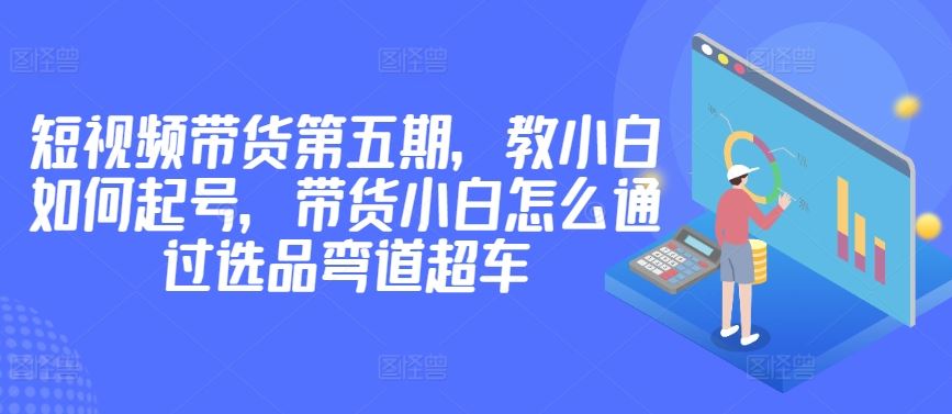 价值2980短视频带货第五期,教小白如何起号,带货小白怎么通过选品弯道超车-优优云网创