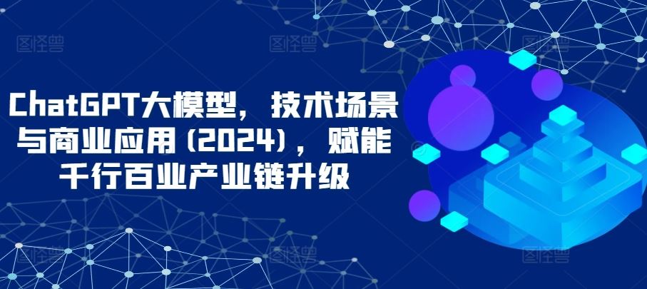 ChatGPT大模型,技术场景与商业应用(2024),赋能千行百业产业链升级