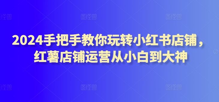 2024手把手教你玩转小红书店铺,红薯店铺运营从小白到大神-优优云网创