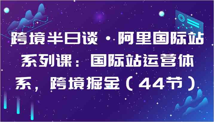 跨境半日谈·阿里国际站系列课:国际站运营体系,跨境掘金(44节)-优优云网创