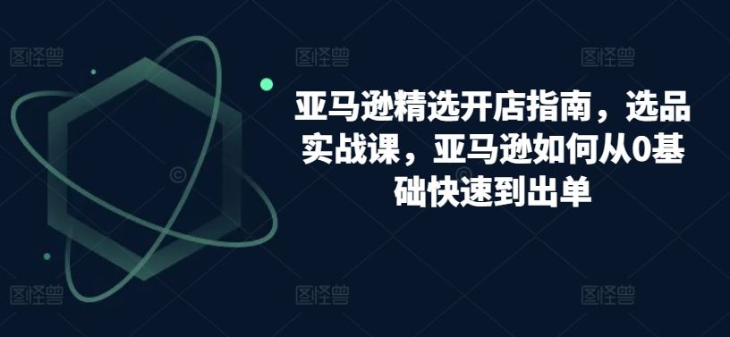 亚马逊精选开店指南,选品实战课,亚马逊如何从0基础快速到出单-优优云网创