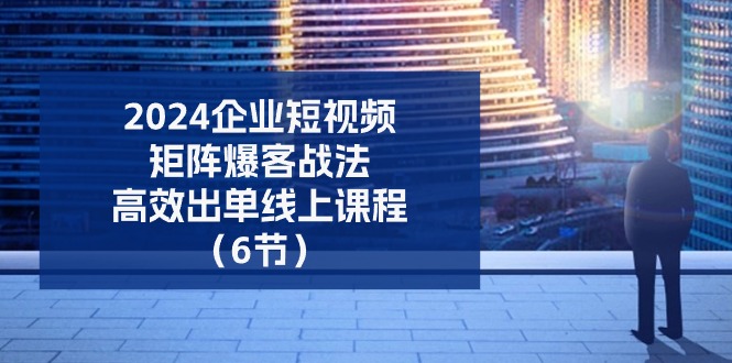 (11285期)2024企业-短视频-矩阵 爆客战法,高效出单线上课程(6节)-优优云网创