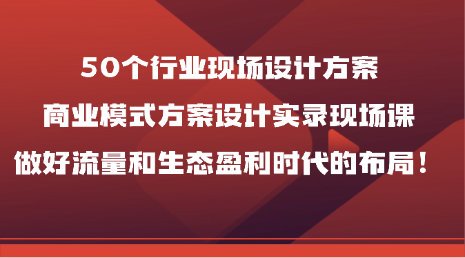 50个行业现场设计方案,商业模式方案设计实录现场课,做好流量和生态盈利时代的布局!-优优云网创