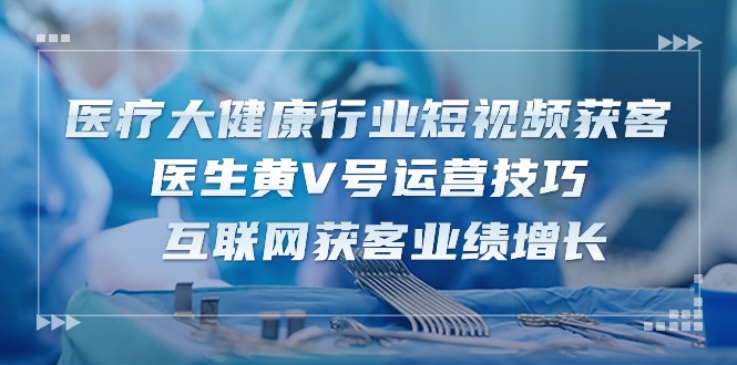 (10564期)医疗 大健康行业短视频获客:医生黄V号运营技巧 互联网获客业绩增长-15节-优优云网创