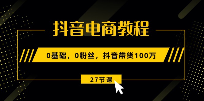 (10949期)抖音电商教程:0基础,0粉丝,抖音带货100万(27节视频课)-优优云网创
