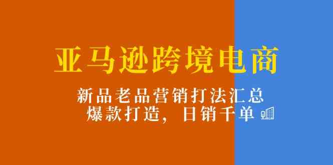 亚马逊跨境电商:新品老品营销打法汇总,爆款打造,日销千单-优优云网创