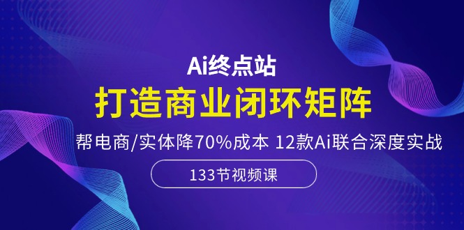 Ai终点站-打造商业闭环矩阵,帮电商/实体降70%成本,12款Ai联合深度实战-优优云网创