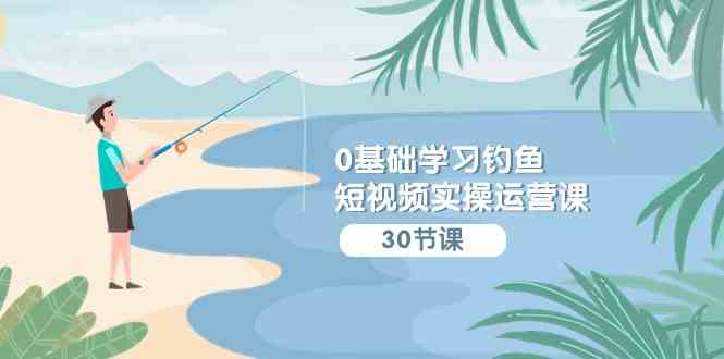 （9672期）0基础学习钓鱼短视频实操运营课：认知篇/定位篇/工具篇/内容篇/运营篇-优优云网创