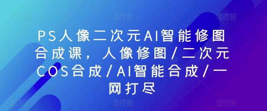 PS人像二次元AI智能修图合成课,人像修图/二次元COS合成/AI智能合成/一网打尽-优优云网创