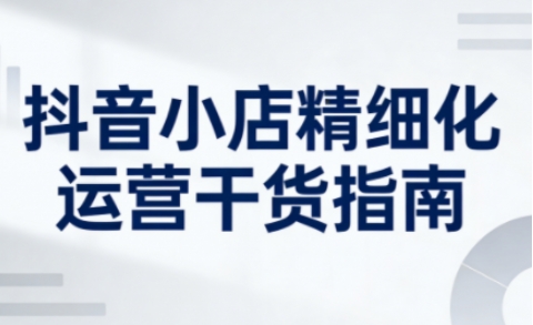 抖音小店精细化运营干货指南新版,助力商家系统提升店铺运营能力(更新26年3月)-优优云网创