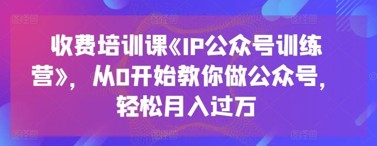 收费培训课《IP公众号训练营》,从0开始教你做公众号,轻松月入过万-优优云网创