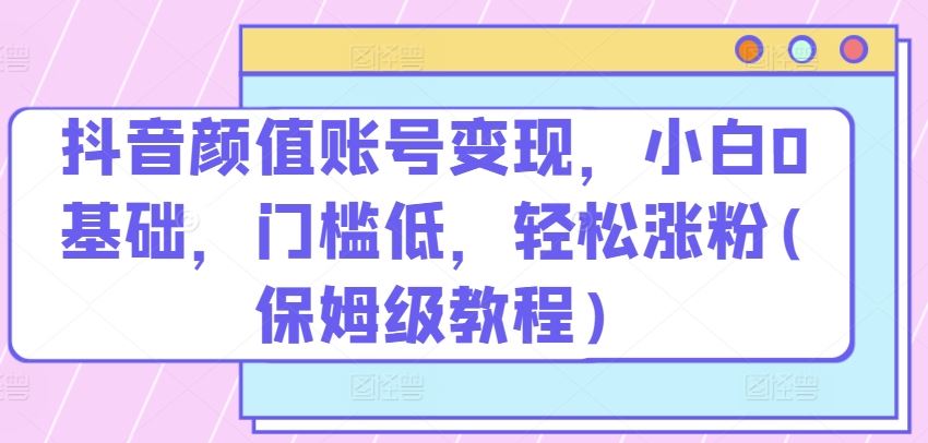 抖音颜值账号变现,小白0基础,门槛低,轻松涨粉(保姆级教程)【揭秘】-优优云网创