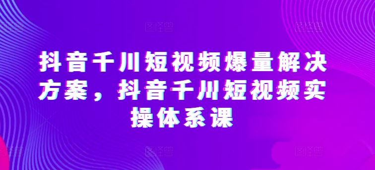 抖音千川短视频爆量解决方案,抖音千川短视频实操体系课-优优云网创