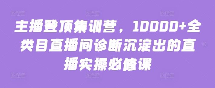主播登顶集训营,10000+全类目直播间诊断沉淀出的直播实操必修课-优优云网创