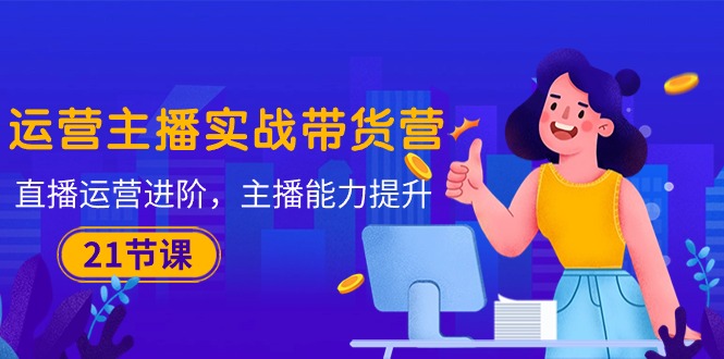 (10511期)运营主播·实战带货营:直播运营 进阶,主播 能力提升(21节课)-优优云网创