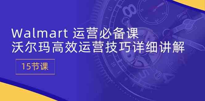 Walmart运营必备课:沃尔玛高效运营技巧详细讲解 (15节课)-优优云网创