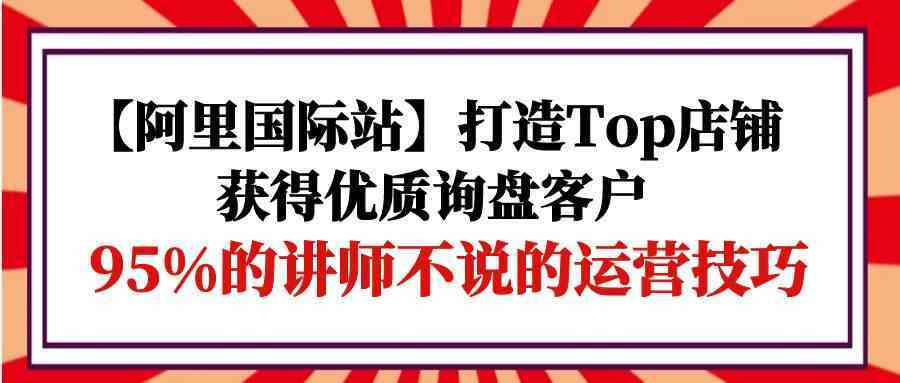 【阿里国际站】打造Top店铺-获得优质询盘客户,95%的讲师不说的运营技巧-优优云网创