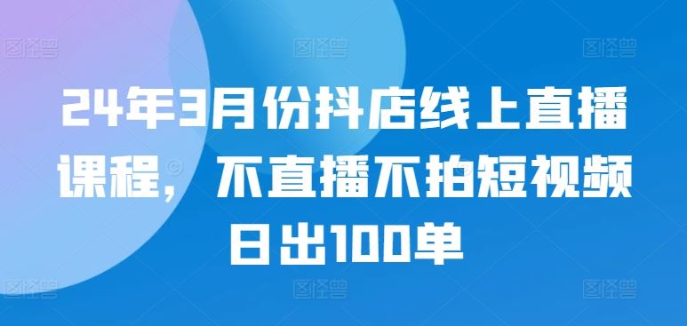 24年3月份抖店线上直播课程,不直播不拍短视频日出100单-优优云网创