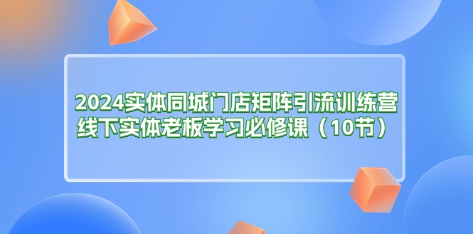 (11258期)2024实体同城门店矩阵引流训练营,线下实体老板学习必修课(10节)-优优云网创