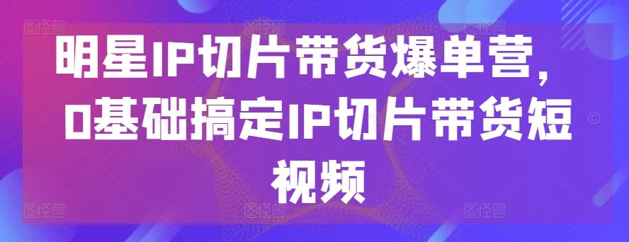 明星IP切片带货爆单营,0基础搞定IP切片带货短视频-优优云网创