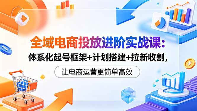 (18532期)全域电商投放进阶实战课:体系化起号框架+计划搭建+拉新收割,让电商运营更简单高效-优优云网创
