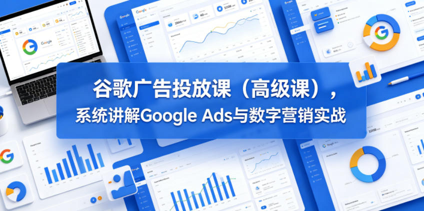 谷歌广告投放课(高级课),系统讲解Google Ads与数字营销实战-优优云网创