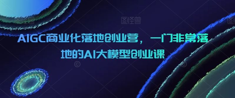 AIGC商业化落地创业营,一门非常落地的AI大模型创业课-优优云网创