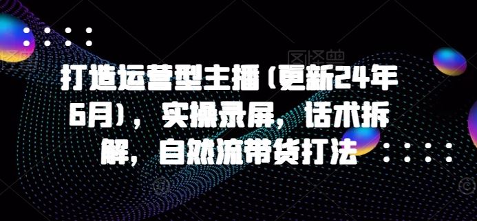 打造运营型主播(更新24年6月),实操录屏,话术拆解,自然流带货打法-优优云网创