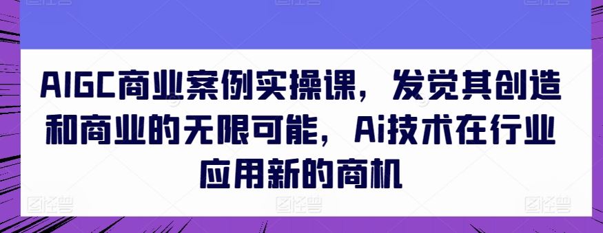 AIGC商业案例实操课,发觉其创造和商业的无限可能,Ai技术在行业应用新的商机-优优云网创